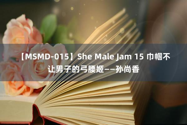 【MSMD-015】She Male Jam 15 巾帼不让男子的弓腰姬——孙尚香