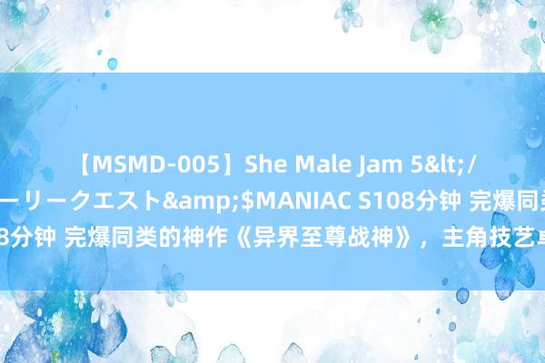 【MSMD-005】She Male Jam 5</a>2008-08-04グローリークエスト&$MANIAC S108分钟 完爆同类的神作《异界至尊战神》，主角技艺卓著，值得储藏！