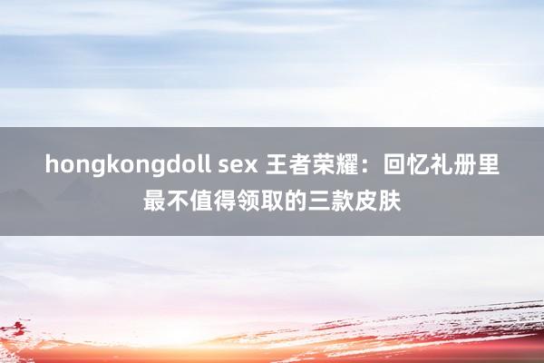 hongkongdoll sex 王者荣耀：回忆礼册里最不值得领取的三款皮肤