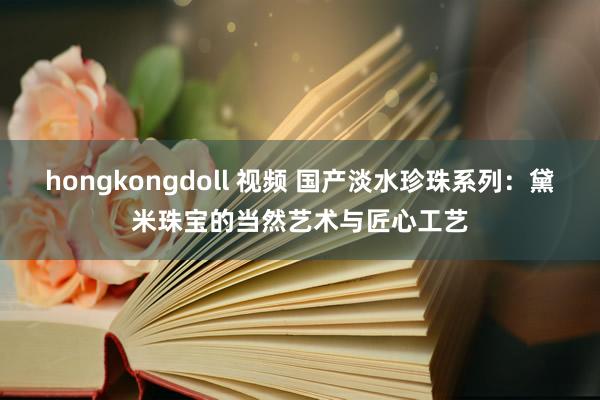 hongkongdoll 视频 国产淡水珍珠系列：黛米珠宝的当然艺术与匠心工艺