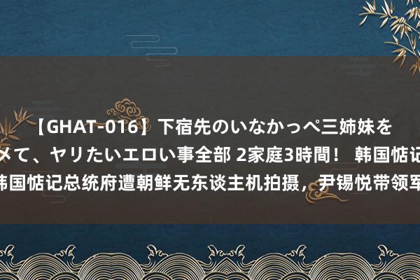 【GHAT-016】下宿先のいなかっぺ三姉妹を泥酔＆淫媚オイルでキメて、ヤリたいエロい事全部 2家庭3時間！ 韩国惦记总统府遭朝鲜无东谈主机拍摄，尹锡悦带领军方公布航迹信息