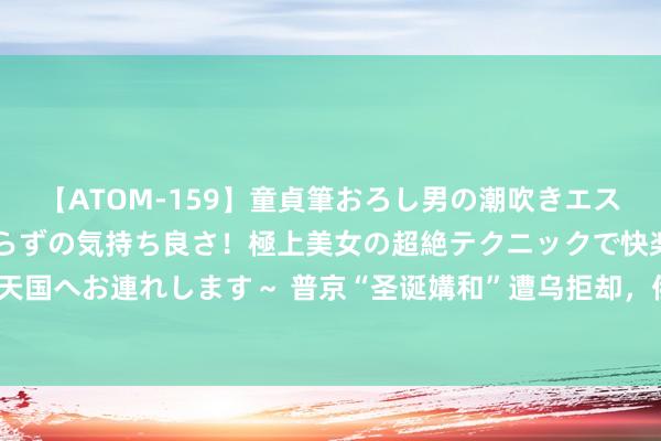 【ATOM-159】童貞筆おろし男の潮吹きエステ～射精を超える天井知らずの気持ち良さ！極上美女の超絶テクニックで快楽の天国へお連れします～ 普京“圣诞媾和”遭乌拒却，俄警戒“新年大礼”正围聚北约