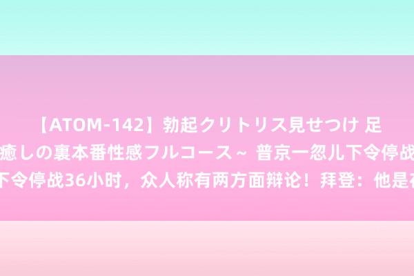 【ATOM-142】勃起クリトリス見せつけ 足コキ回春クリニック ～癒しの裏本番性感フルコース～ 普京一忽儿下令停战36小时，众人称有两方面辩论！拜登：他是在争取喘气的契机