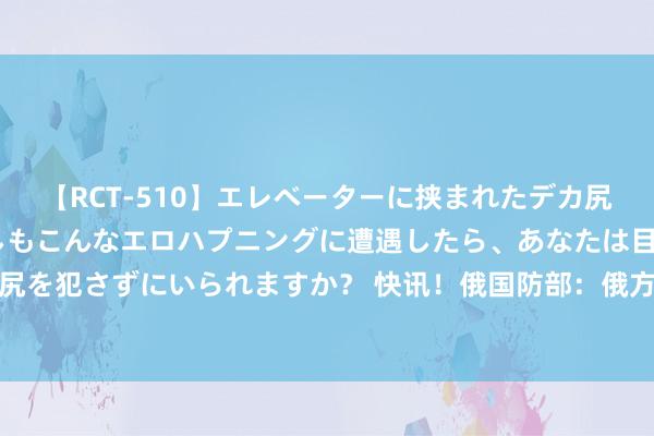 【RCT-510】エレベーターに挟まれたデカ尻女子校生をガン突き もしもこんなエロハプニングに遭遇したら、あなたは目の前の尻を犯さずにいられますか？ 快讯！俄国防部：俄方捏行媾和，乌军陆续炮击俄军阵脚