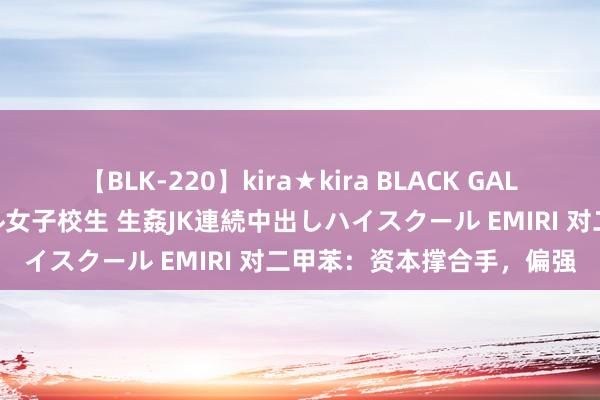 【BLK-220】kira★kira BLACK GAL 留年5年目のお姉黒ギャル女子校生 生姦JK連続中出しハイスクール EMIRI 对二甲苯：资本撑合手，偏强