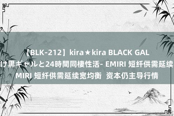 【BLK-212】kira★kira BLACK GAL レンタル痴女GAL-日焼け黒ギャルと24時間同棲性活- EMIRI 短纤供需延续宽均衡  资本仍主导行情