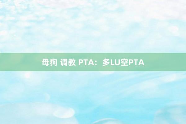 母狗 调教 PTA：多LU空PTA