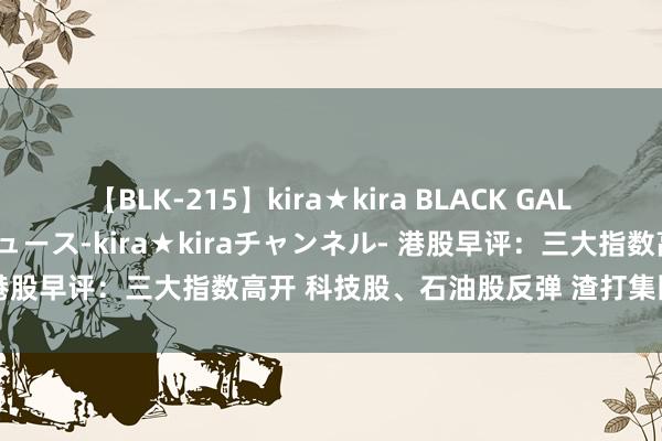 【BLK-215】kira★kira BLACK GAL 黒ギャル・EMIRIプロデュース-kira★kiraチャンネル- 港股早评：三大指数高开 科技股、石油股反弹 渣打集团留步3连跌