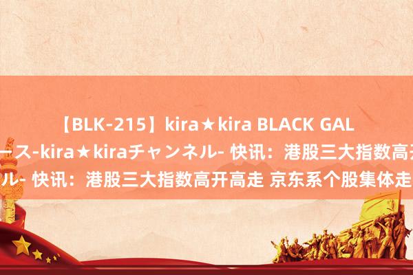 【BLK-215】kira★kira BLACK GAL 黒ギャル・EMIRIプロデュース-kira★kiraチャンネル- 快讯：港股三大指数高开高走 京东系个股集体走强