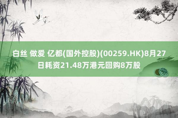 白丝 做爱 亿都(国外控股)(00259.HK)8月27日耗资21.48万港元回购8万股