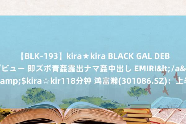 【BLK-193】kira★kira BLACK GAL DEBUT 日焼け黒ギャル専属デビュー 即ズボ青姦露出ナマ姦中出し EMIRI</a>2014-11-19kira☆kira&$kira☆kir118分钟 鸿富瀚(301086.SZ)：上半年净利润4776.52万元 同比下落18.54%