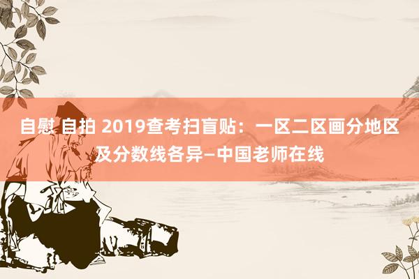 自慰 自拍 2019查考扫盲贴：一区二区画分地区及分数线各异—中国老师在线