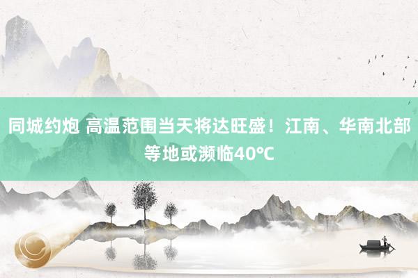 同城约炮 高温范围当天将达旺盛！江南、华南北部等地或濒临40℃