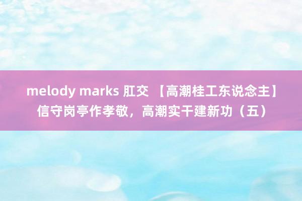 melody marks 肛交 【高潮桂工东说念主】信守岗亭作孝敬，高潮实干建新功（五）