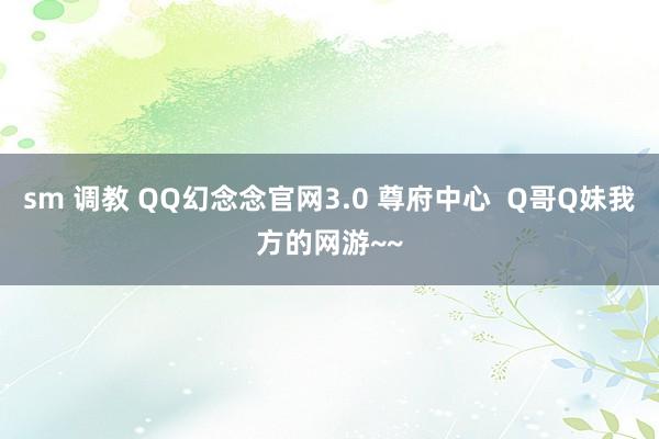 sm 调教 QQ幻念念官网3.0 尊府中心  Q哥Q妹我方的网游~~