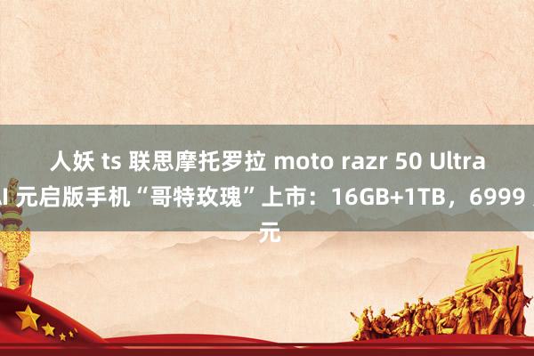 人妖 ts 联思摩托罗拉 moto razr 50 Ultra AI 元启版手机“哥特玫瑰”上市：16GB+1TB，6999 元