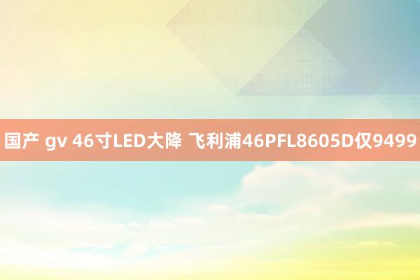 国产 gv 46寸LED大降 飞利浦46PFL8605D仅9499