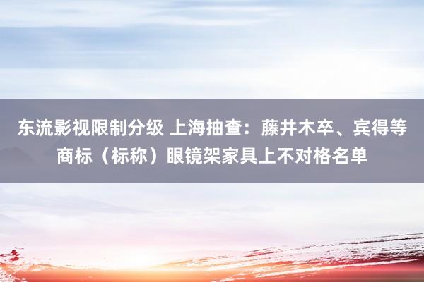 东流影视限制分级 上海抽查：藤井木卒、宾得等商标（标称）眼镜架家具上不对格名单