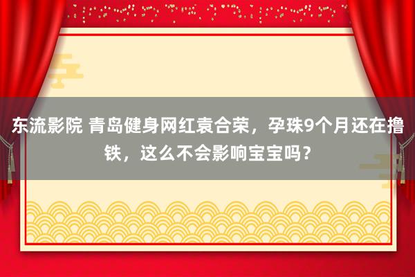 东流影院 青岛健身网红袁合荣，孕珠9个月还在撸铁，这么不会影响宝宝吗？