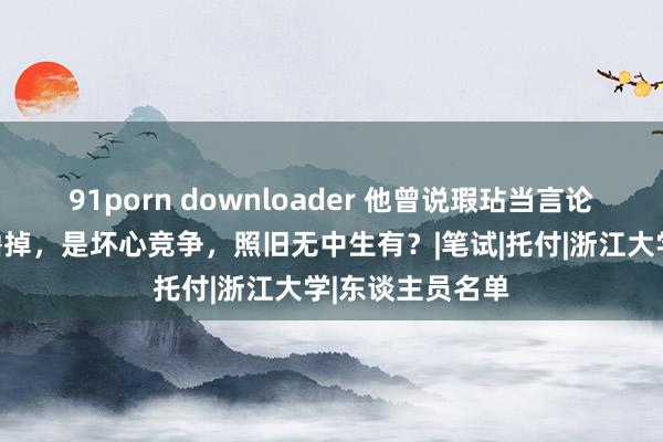 91porn downloader 他曾说瑕玷当言论，考公被举报撸掉，是坏心竞争，照旧无中生有？|笔试|托付|浙江大学|东谈主员名单