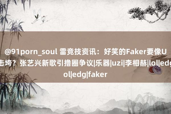 @91porn_soul 雷竞技资讯：好笑的Faker要像Uzi同样击垮？张艺兴新歌引撸圈争议|乐器|uzi|李相赫|lol|edg|faker