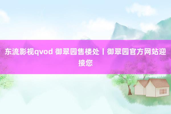 东流影视qvod 御翠园售楼处丨御翠园官方网站迎接您