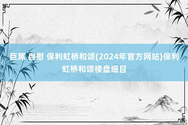 巨屌 自慰 保利虹桥和颂(2024年官方网站)保利虹桥和颂楼盘细目