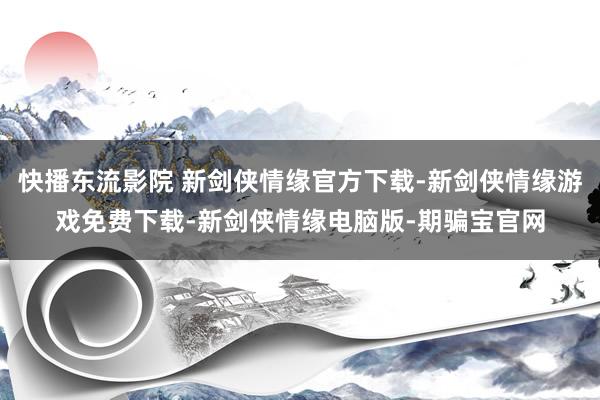 快播东流影院 新剑侠情缘官方下载-新剑侠情缘游戏免费下载-新剑侠情缘电脑版-期骗宝官网