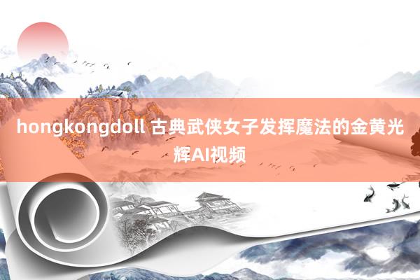 hongkongdoll 古典武侠女子发挥魔法的金黄光辉AI视频