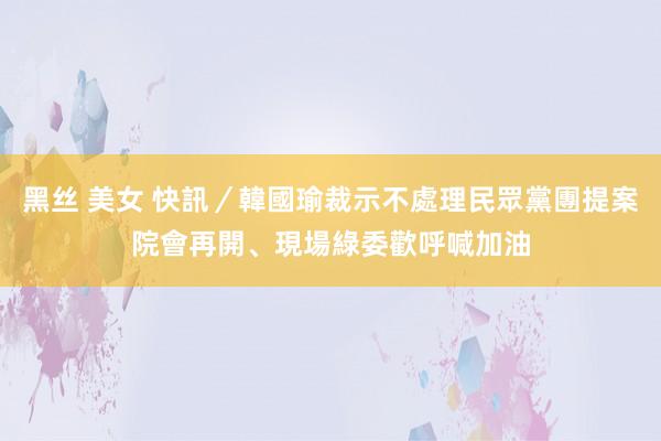 黑丝 美女 快訊／韓國瑜裁示不處理民眾黨團提案　院會再開、現場綠委歡呼喊加油