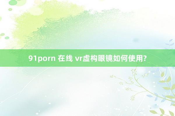 91porn 在线 vr虚构眼镜如何使用?