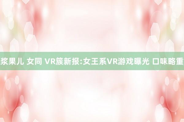 浆果儿 女同 VR簇新报:女王系VR游戏曝光 口味略重