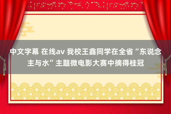 中文字幕 在线av 我校王鑫同学在全省“东说念主与水”主题微电影大赛中摘得桂冠