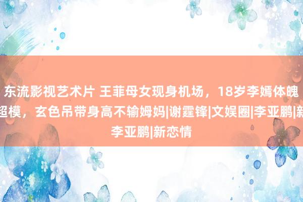 东流影视艺术片 王菲母女现身机场，18岁李嫣体魄堪比超模，玄色吊带身高不输姆妈|谢霆锋|文娱圈|李亚鹏|新恋情