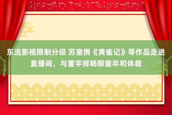 东流影视限制分级 苏童携《黄雀记》等作品走进直播间，与董宇辉畅聊童年和体裁