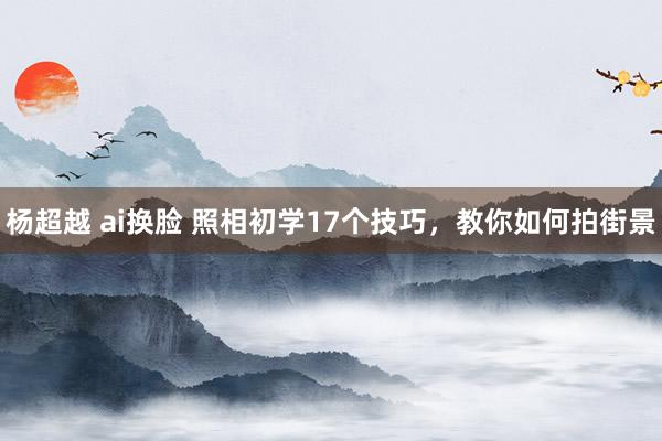 杨超越 ai换脸 照相初学17个技巧，教你如何拍街景