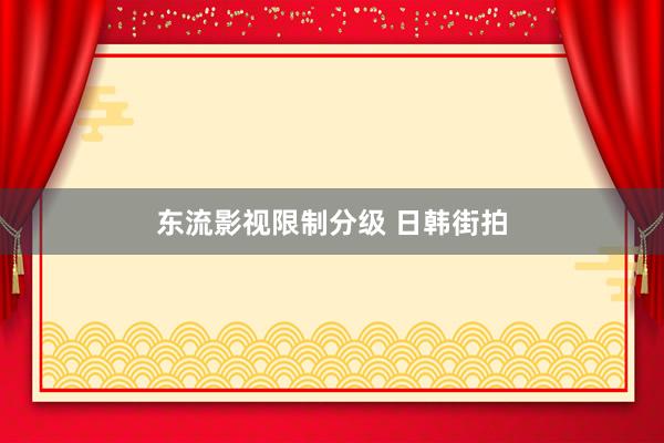 东流影视限制分级 日韩街拍