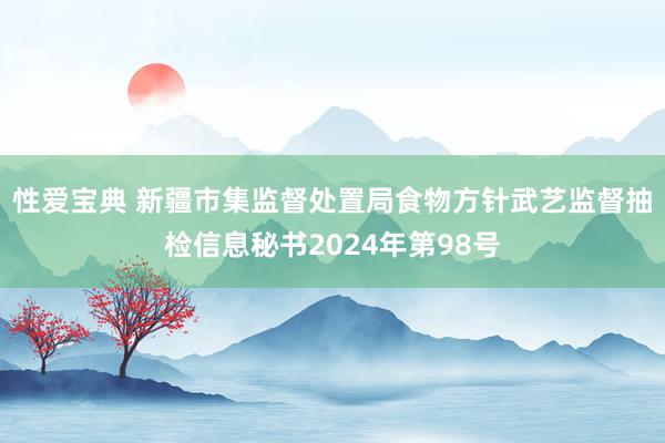 性爱宝典 新疆市集监督处置局食物方针武艺监督抽检信息秘书2024年第98号