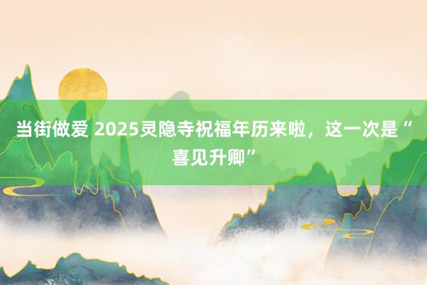 当街做爱 2025灵隐寺祝福年历来啦，这一次是“喜见升卿”